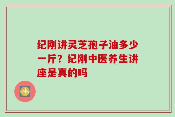纪刚讲灵芝孢子油多少一斤？纪刚中医养生讲座是真的吗