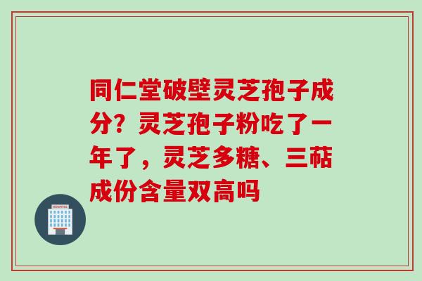 同仁堂破壁灵芝孢子成分？灵芝孢子粉吃了一年了，灵芝多糖、三萜成份含量双高吗