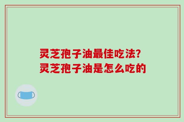 灵芝孢子油最佳吃法？灵芝孢子油是怎么吃的
