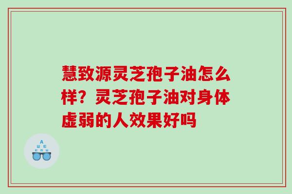 慧致源灵芝孢子油怎么样？灵芝孢子油对身体虚弱的人效果好吗