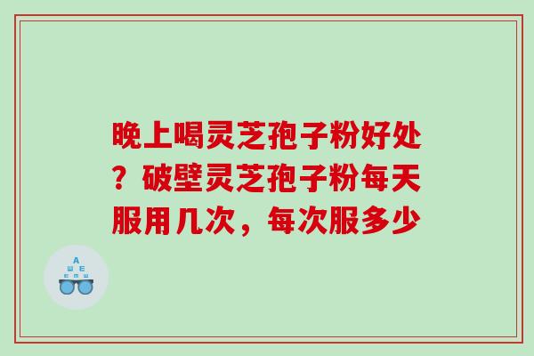 晚上喝灵芝孢子粉好处？破壁灵芝孢子粉每天服用几次，每次服多少