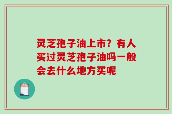 灵芝孢子油上市？有人买过灵芝孢子油吗一般会去什么地方买呢
