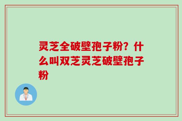 灵芝全破壁孢子粉？什么叫双芝灵芝破壁孢子粉