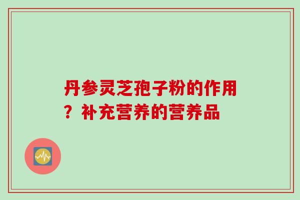 丹参灵芝孢子粉的作用？补充营养的营养品