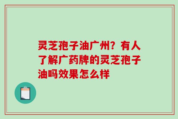 灵芝孢子油广州？有人了解广药牌的灵芝孢子油吗效果怎么样