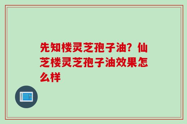 先知楼灵芝孢子油？仙芝楼灵芝孢子油效果怎么样