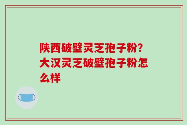 陕西破壁灵芝孢子粉？大汉灵芝破壁孢子粉怎么样