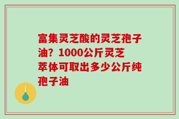 富集灵芝酸的灵芝孢子油？1000公斤灵芝萃体可取出多少公斤纯孢子油