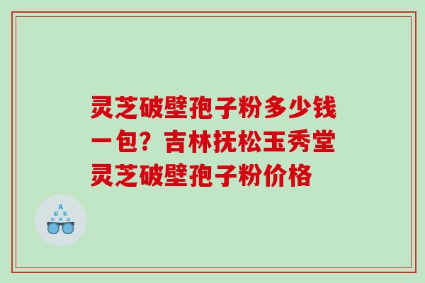 灵芝破壁孢子粉多少钱一包？吉林抚松玉秀堂灵芝破壁孢子粉价格