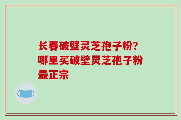 长春破壁灵芝孢子粉？哪里买破壁灵芝孢子粉最正宗