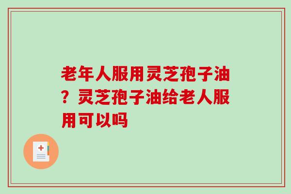 老年人服用灵芝孢子油？灵芝孢子油给老人服用可以吗
