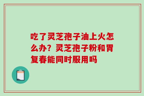 吃了灵芝孢子油上火怎么办？灵芝孢子粉和胃复春能同时服用吗