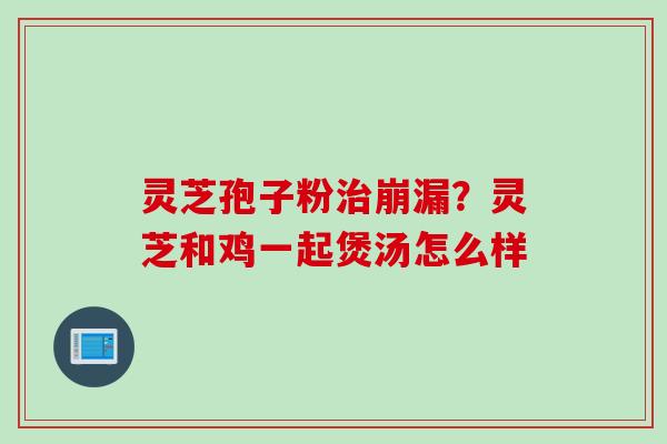 灵芝孢子粉治崩漏？灵芝和鸡一起煲汤怎么样