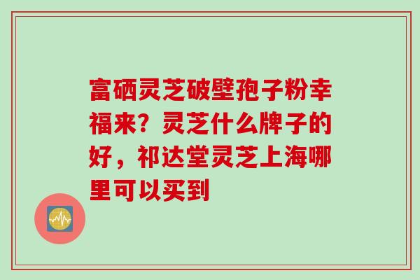 富硒灵芝破壁孢子粉幸福来？灵芝什么牌子的好，祁达堂灵芝上海哪里可以买到