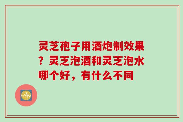 灵芝孢子用酒炮制效果？灵芝泡酒和灵芝泡水哪个好，有什么不同