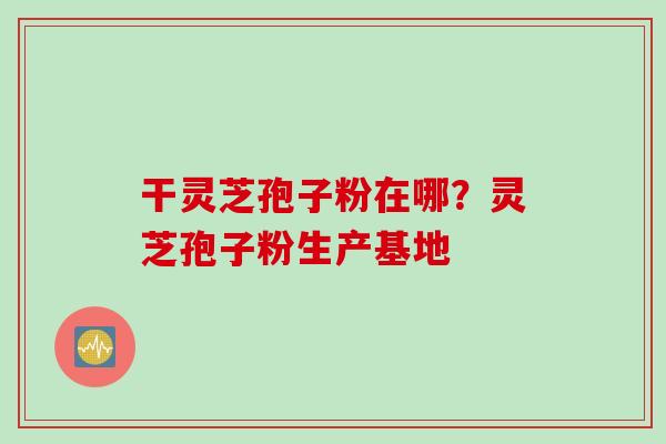 干灵芝孢子粉在哪？灵芝孢子粉生产基地