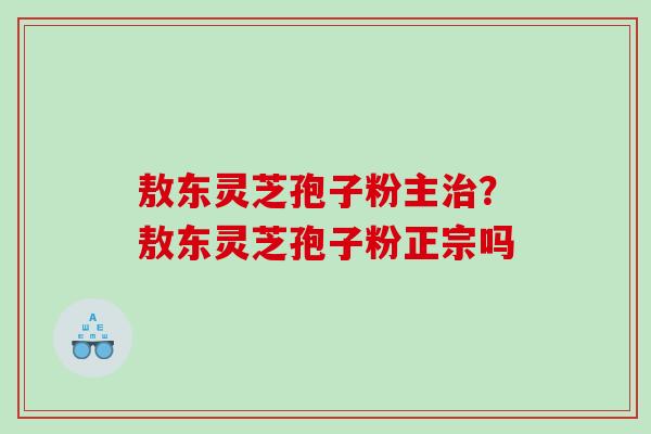 敖东灵芝孢子粉主治？敖东灵芝孢子粉正宗吗