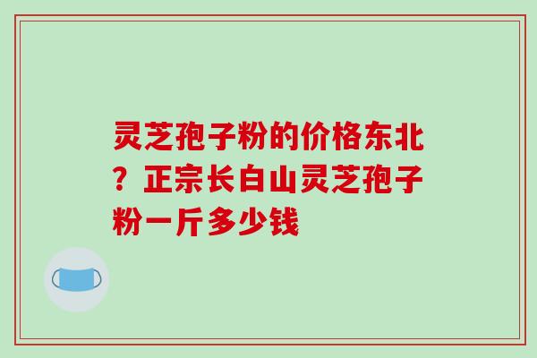 灵芝孢子粉的价格东北？正宗长白山灵芝孢子粉一斤多少钱