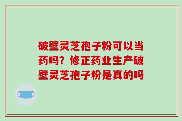 破壁灵芝孢子粉可以当药吗？修正药业生产破壁灵芝孢子粉是真的吗