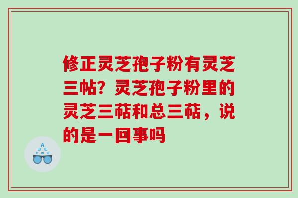 修正灵芝孢子粉有灵芝三帖？灵芝孢子粉里的灵芝三萜和总三萜，说的是一回事吗