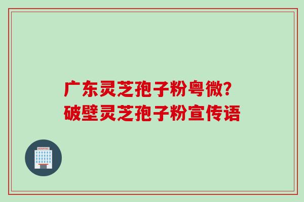 广东灵芝孢子粉粤微？破壁灵芝孢子粉宣传语