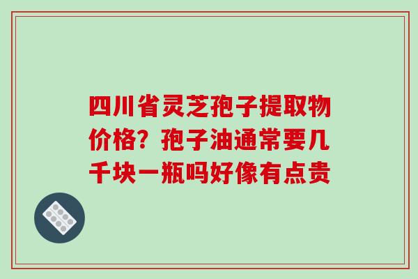 四川省灵芝孢子提取物价格？孢子油通常要几千块一瓶吗好像有点贵