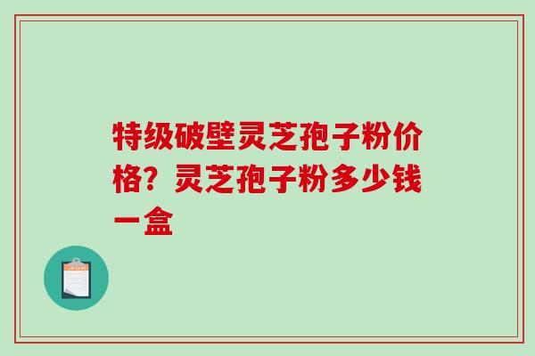 特级破壁灵芝孢子粉价格？灵芝孢子粉多少钱一盒