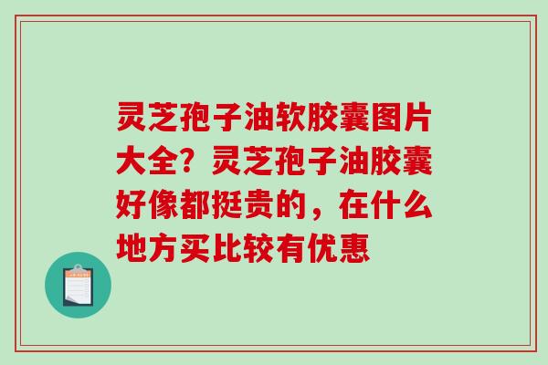 灵芝孢子油软胶囊图片大全?灵芝孢子油胶囊好像都挺贵的,在什么地方买比较有优惠 灵芝孢子油软胶囊图片大全?灵芝孢子油胶囊好像都挺贵的,在什么地方买比较有优惠
