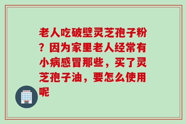 老人吃破壁灵芝孢子粉？因为家里老人经常有小病感冒那些，买了灵芝孢子油，要怎么使用呢