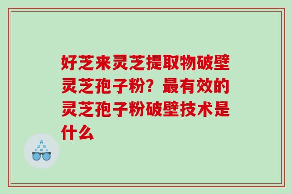 好芝来灵芝提取物破壁灵芝孢子粉?有效的灵芝孢子粉破壁技术是什么 好芝来灵芝提取物破壁灵芝孢子粉?有效的灵芝孢子粉破壁技术是什么