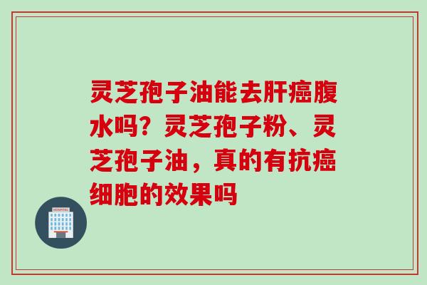 灵芝孢子油能去肝癌腹水吗？灵芝孢子粉、灵芝孢子油，真的有抗癌细胞的效果吗