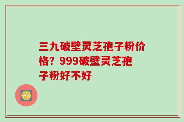 三九破壁灵芝孢子粉价格？999破壁灵芝孢子粉好不好