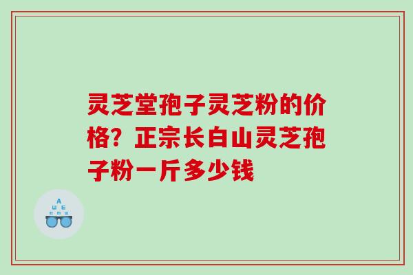 灵芝堂孢子灵芝粉的价格？正宗长白山灵芝孢子粉一斤多少钱