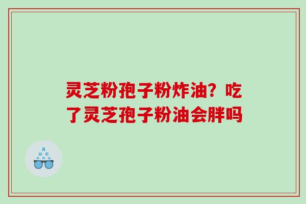 灵芝粉孢子粉炸油？吃了灵芝孢子粉油会胖吗