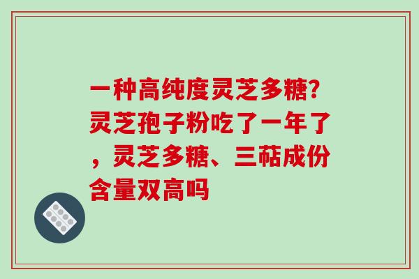 一种高纯度灵芝多糖？灵芝孢子粉吃了一年了，灵芝多糖、三萜成份含量双高吗