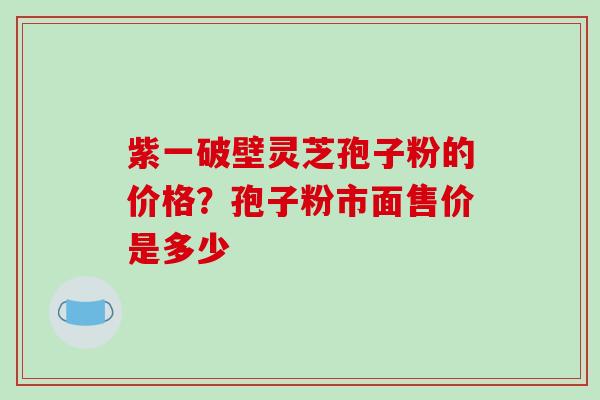 紫一破壁灵芝孢子粉的价格？孢子粉市面售价是多少