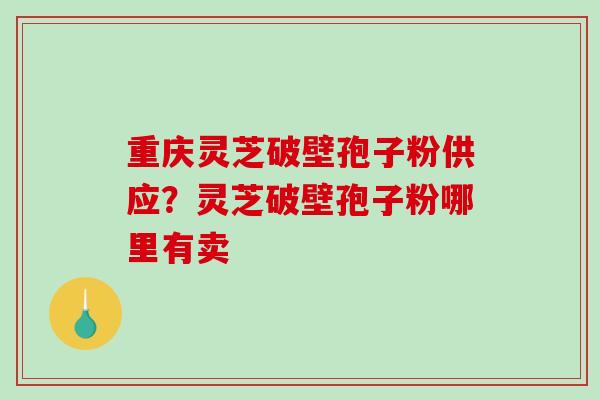 重庆灵芝破壁孢子粉供应？灵芝破壁孢子粉哪里有卖