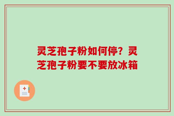 灵芝孢子粉如何停？灵芝孢子粉要不要放冰箱