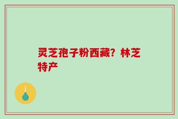 灵芝孢子粉西藏？林芝特产