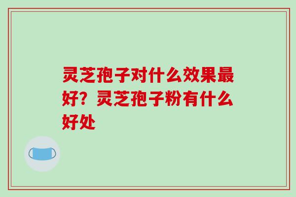 灵芝孢子对什么效果最好？灵芝孢子粉有什么好处