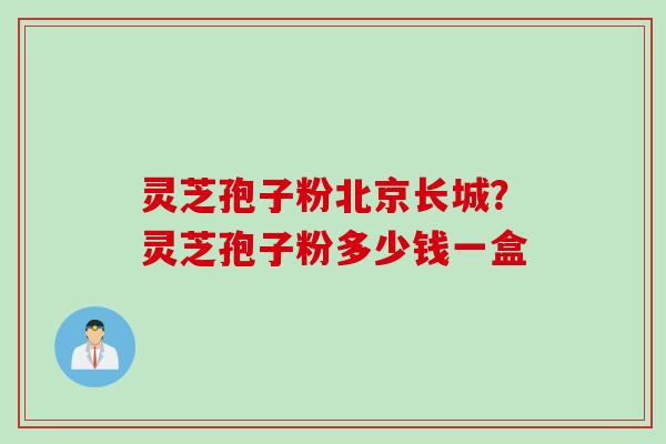 灵芝孢子粉北京长城？灵芝孢子粉多少钱一盒