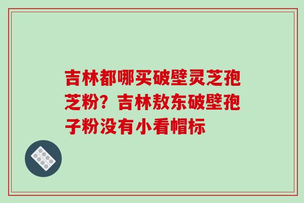 吉林都哪买破壁灵芝孢芝粉？吉林敖东破壁孢子粉没有小看帽标