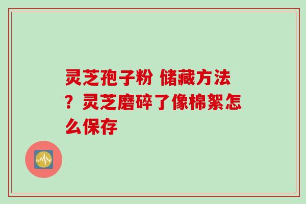 灵芝孢子粉 储藏方法？灵芝磨碎了像棉絮怎么保存