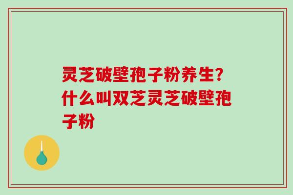 灵芝破壁孢子粉养生？什么叫双芝灵芝破壁孢子粉