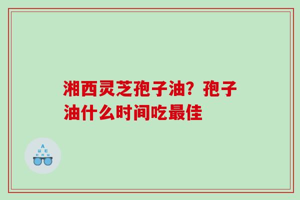 湘西灵芝孢子油？孢子油什么时间吃最佳