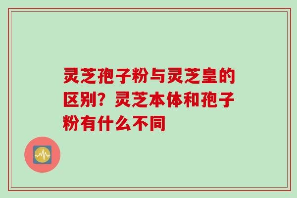 灵芝孢子粉与灵芝皇的区别？灵芝本体和孢子粉有什么不同