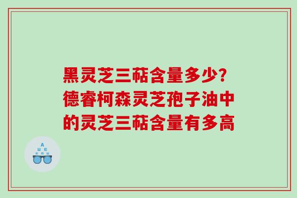 黑灵芝三萜含量多少？德睿柯森灵芝孢子油中的灵芝三萜含量有多高
