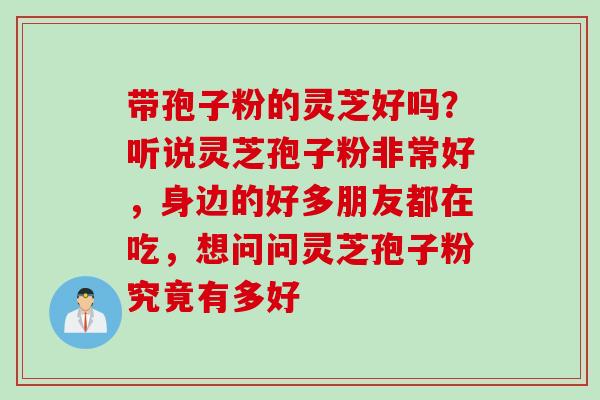 带孢子粉的灵芝好吗?听说灵芝孢子粉非常好,身边的好多朋友都在吃,想问问灵芝孢子粉究竟有多好 带孢子粉的灵芝好吗?听说灵芝孢子粉非常好,身边的好多朋友都在吃,想问问灵芝孢子粉究竟有多好