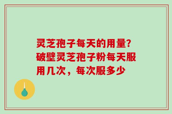 灵芝孢子每天的用量？破壁灵芝孢子粉每天服用几次，每次服多少