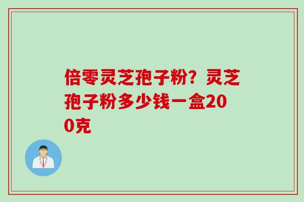 倍零灵芝孢子粉？灵芝孢子粉多少钱一盒200克